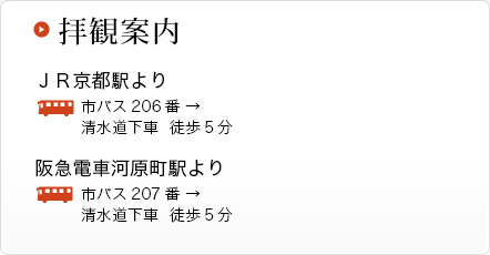 拝観案内 ＪＲ京都駅より 市バス206番 → 清水道下車  徒歩5分 阪急電車河原町駅より　市バス207番 → 清水道下車  徒歩5分